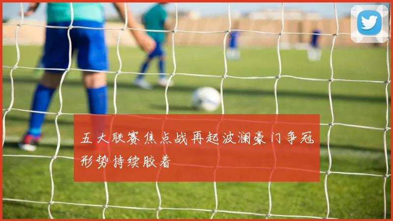 五大联赛焦点战再起波澜豪门争冠形势持续胶着