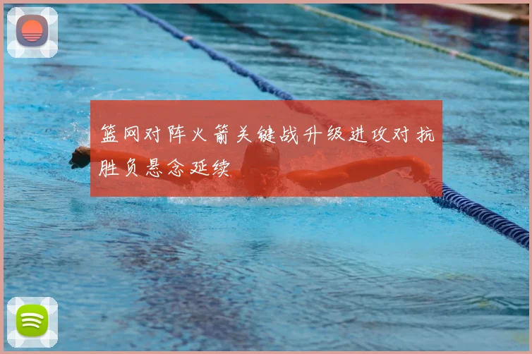 篮网对阵火箭关键战升级进攻对抗胜负悬念延续