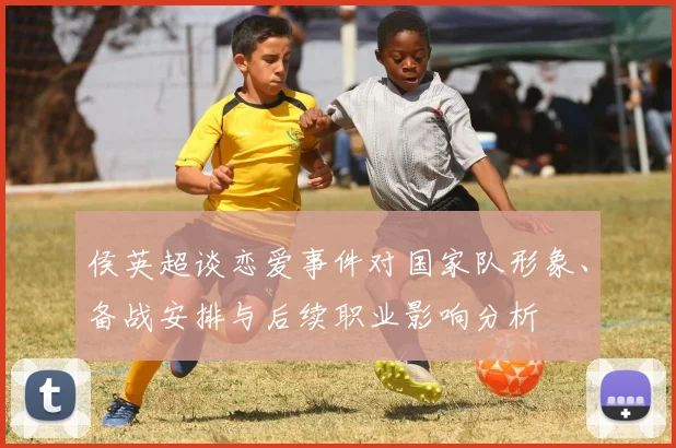 侯英超谈恋爱事件对国家队形象、备战安排与后续职业影响分析