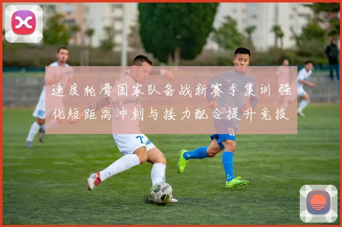 速度轮滑国家队备战新赛季集训 强化短距离冲刺与接力配合提升竞技状态