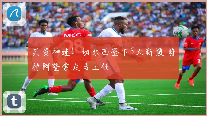 兵贵神速！切尔西签下5大新援 静待阿隆索走马上任