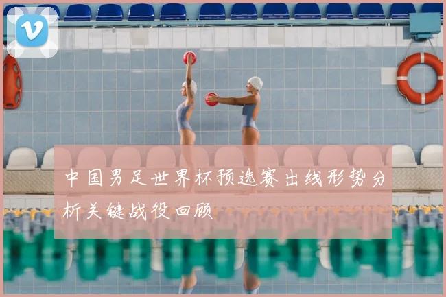 中国男足世界杯预选赛出线形势分析关键战役回顾