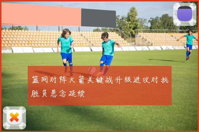 篮网对阵火箭关键战升级进攻对抗胜负悬念延续