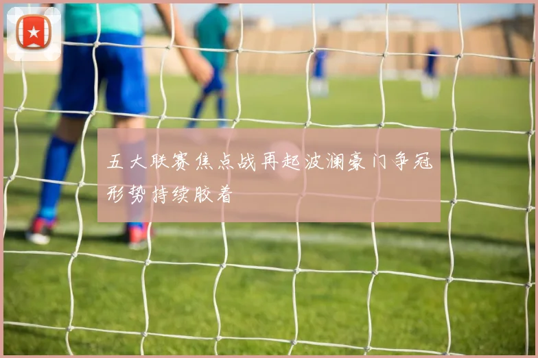 五大联赛焦点战再起波澜豪门争冠形势持续胶着