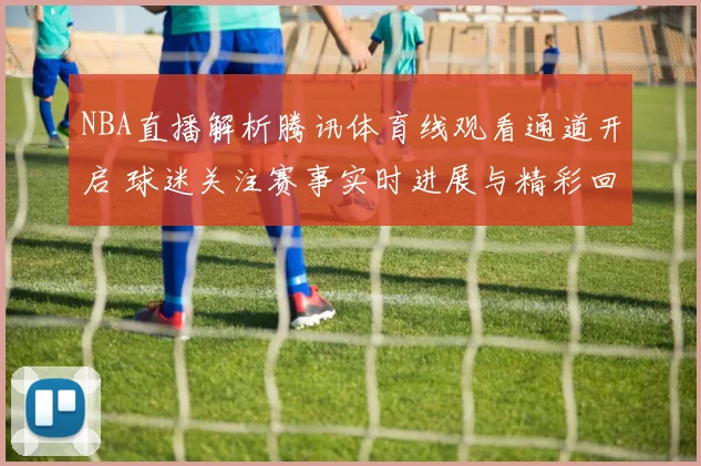 NBA直播解析腾讯体育线观看通道开启 球迷关注赛事实时进展与精彩回放