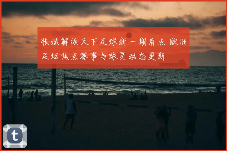 张斌解读天下足球新一期看点 欧洲足坛焦点赛事与球员动态更新