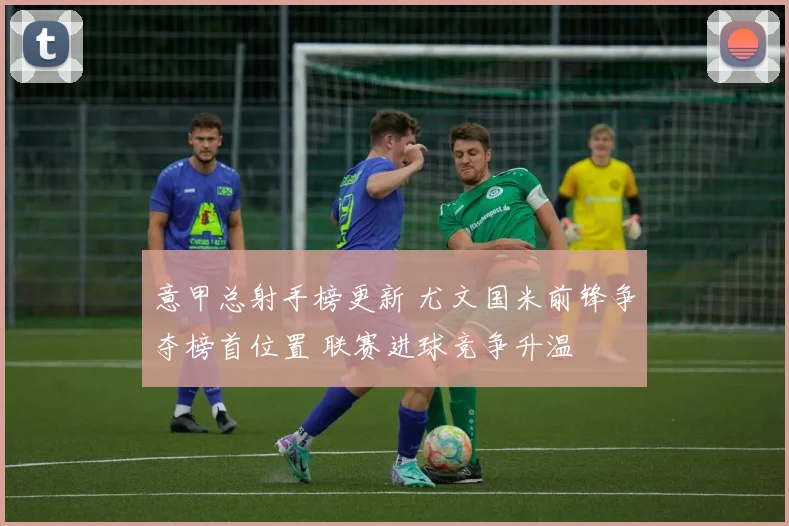 意甲总射手榜更新 尤文国米前锋争夺榜首位置 联赛进球竞争升温