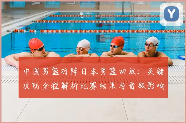 中国男篮对阵日本男篮回放:关键攻防全程解析比赛结果与晋级影响