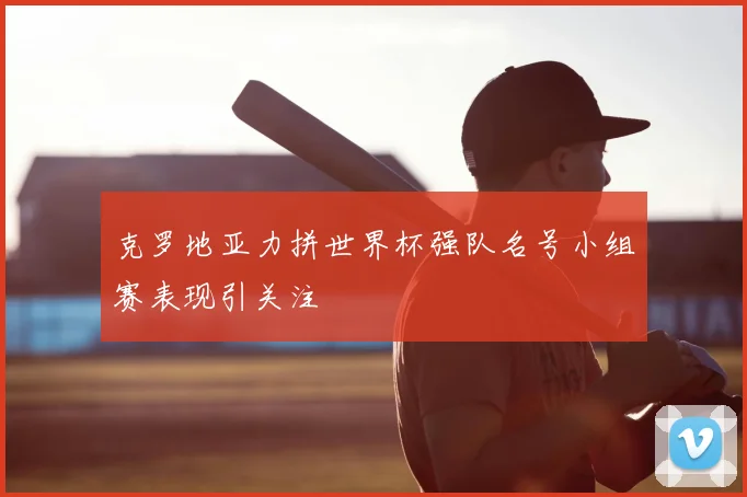 克罗地亚力拼世界杯强队名号小组赛表现引关注