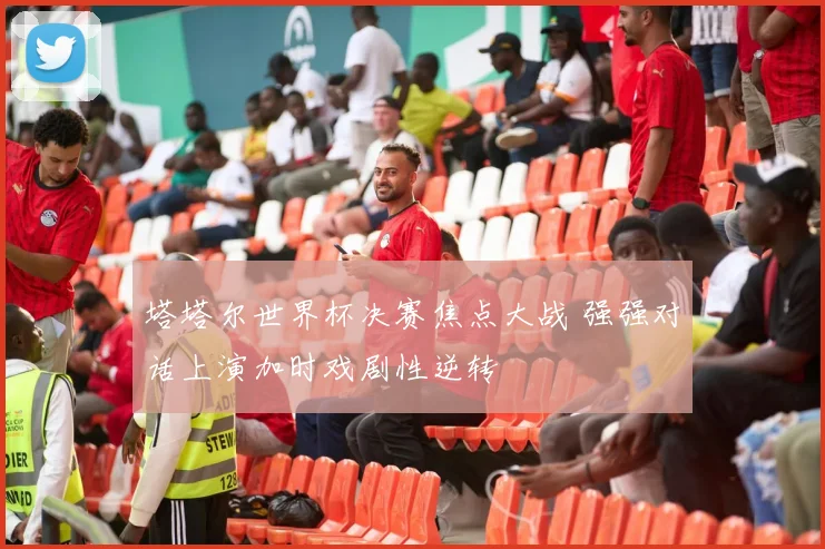 塔塔尔世界杯决赛焦点大战 强强对话上演加时戏剧性逆转