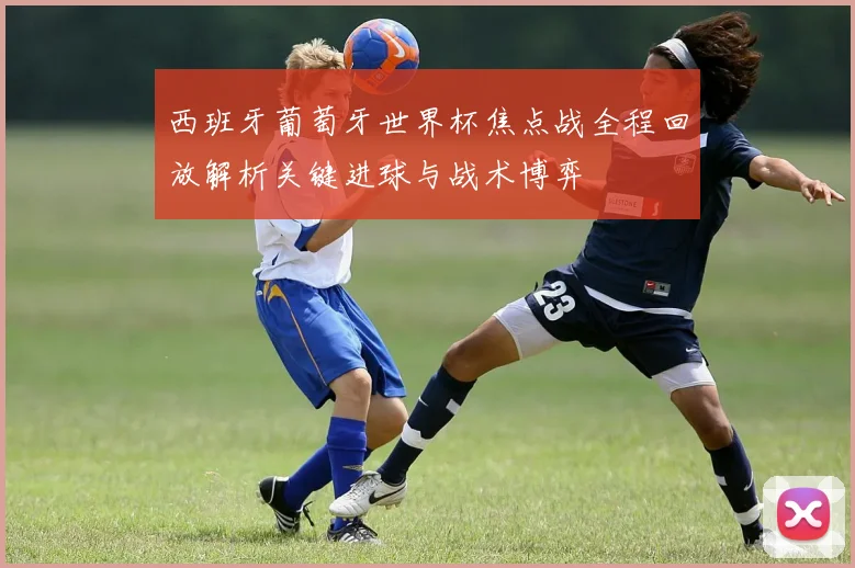 西班牙葡萄牙世界杯焦点战全程回放解析关键进球与战术博弈