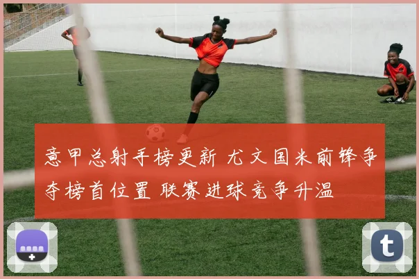 意甲总射手榜更新 尤文国米前锋争夺榜首位置 联赛进球竞争升温