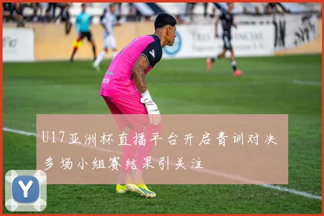 U17亚洲杯直播平台开启青训对决 多场小组赛结果引关注