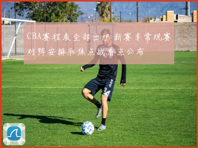 CBA赛程表全部出炉 新赛季常规赛对阵安排和焦点战看点公布