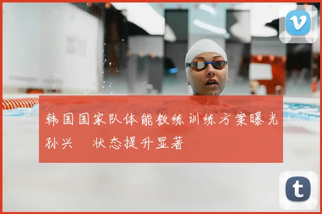 韩国国家队体能教练训练方案曝光孙兴慜状态提升显著