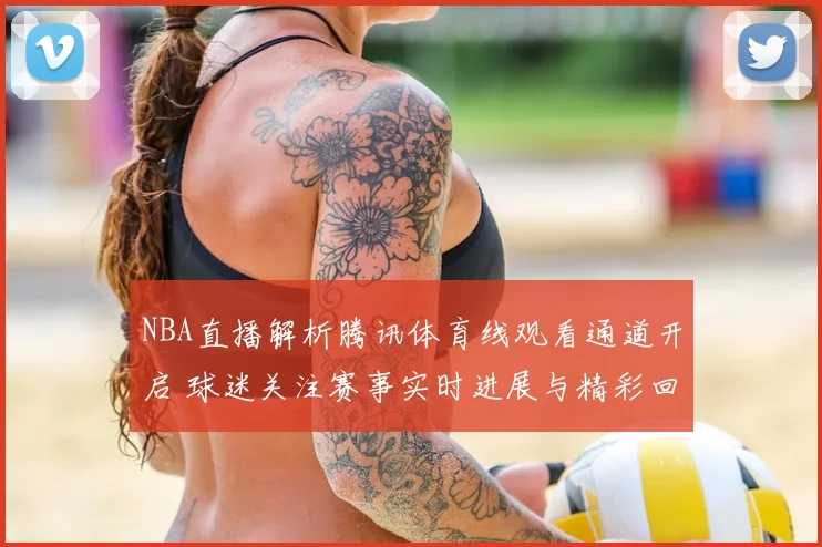 NBA直播解析腾讯体育线观看通道开启 球迷关注赛事实时进展与精彩回放