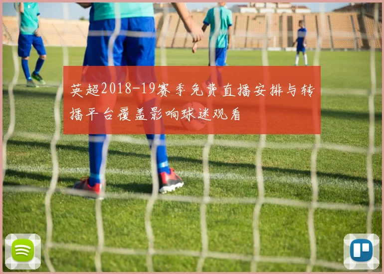 英超2018-19赛季免费直播安排与转播平台覆盖影响球迷观看