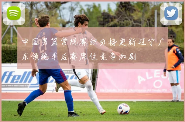 中国男篮常规赛积分榜更新辽宁广东领跑季后赛席位竞争加剧