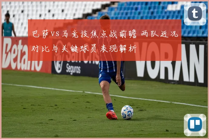 巴萨vs马竞技焦点战前瞻 两队近况对比与关键球员表现解析