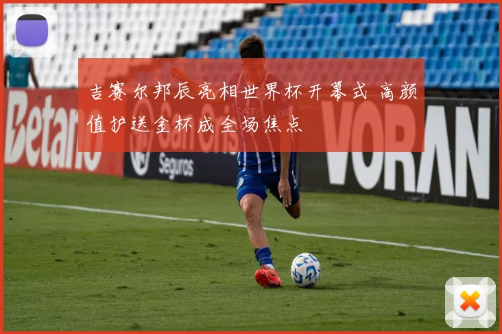 吉赛尔邦辰亮相世界杯开幕式 高颜值护送金杯成全场焦点