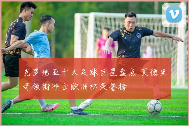 克罗地亚十大足球巨星盘点 莫德里奇领衔冲击欧洲杯荣誉榜