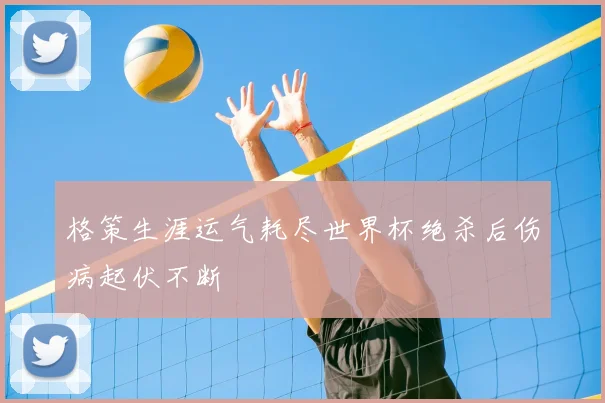 格策生涯运气耗尽世界杯绝杀后伤病起伏不断