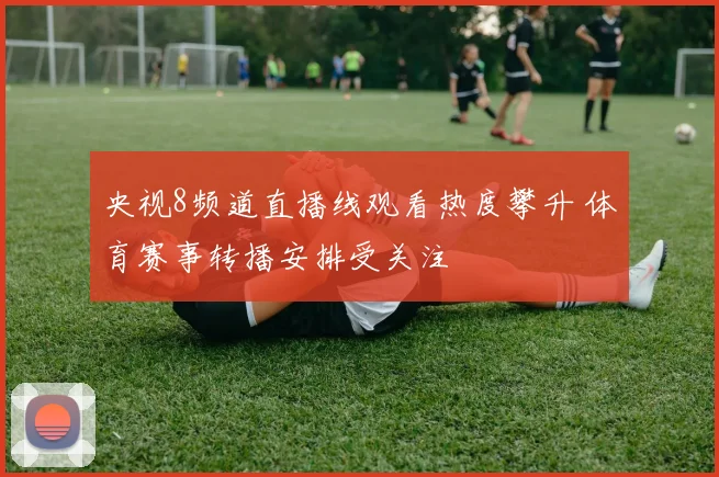 央视8频道直播线观看热度攀升 体育赛事转播安排受关注