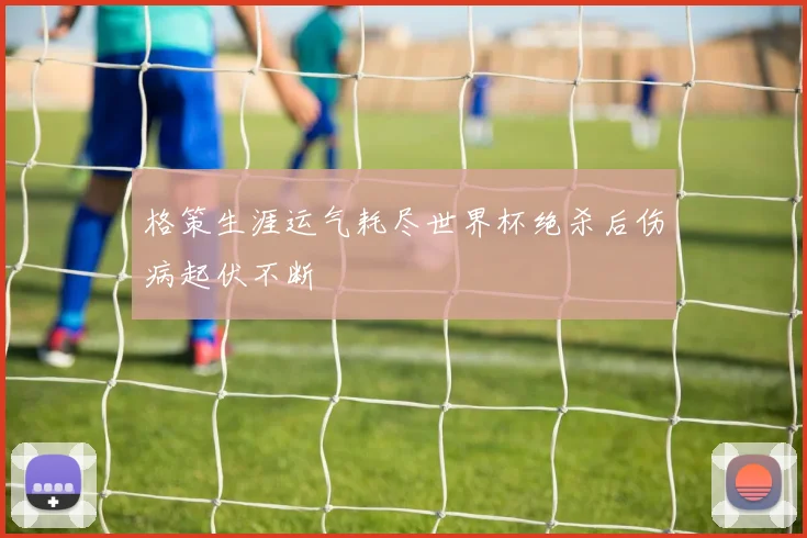 格策生涯运气耗尽世界杯绝杀后伤病起伏不断