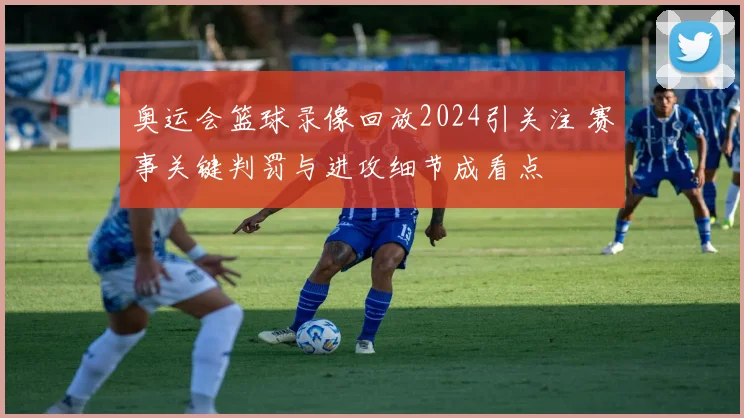 奥运会篮球录像回放2024引关注 赛事关键判罚与进攻细节成看点