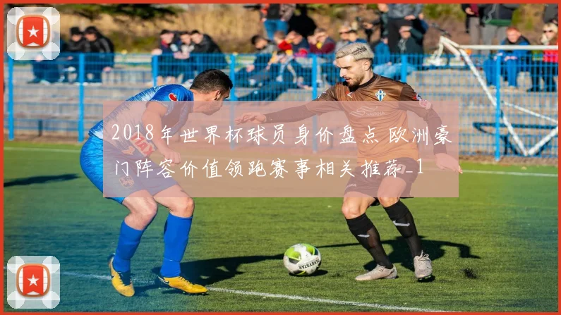 2018年世界杯球员身价盘点 欧洲豪门阵容价值领跑赛事相关推荐_1