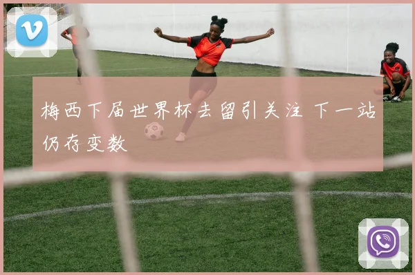 梅西下届世界杯去留引关注 下一站仍存变数