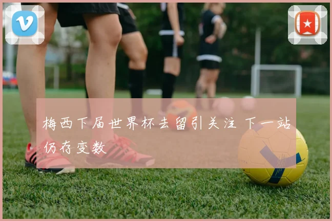 梅西下届世界杯去留引关注 下一站仍存变数