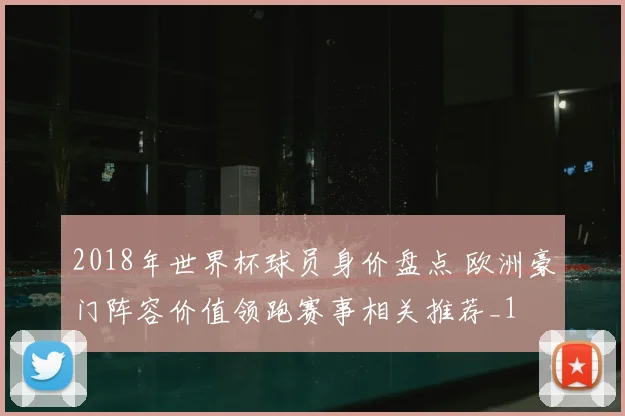 2018年世界杯球员身价盘点 欧洲豪门阵容价值领跑赛事相关推荐_1