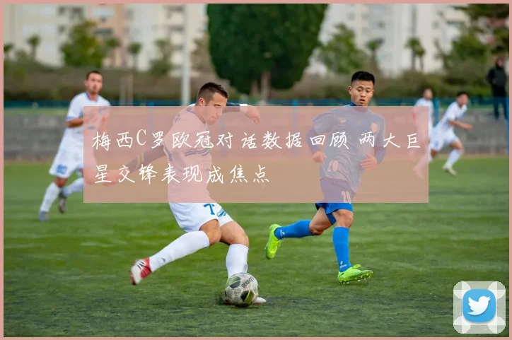 梅西C罗欧冠对话数据回顾 两大巨星交锋表现成焦点